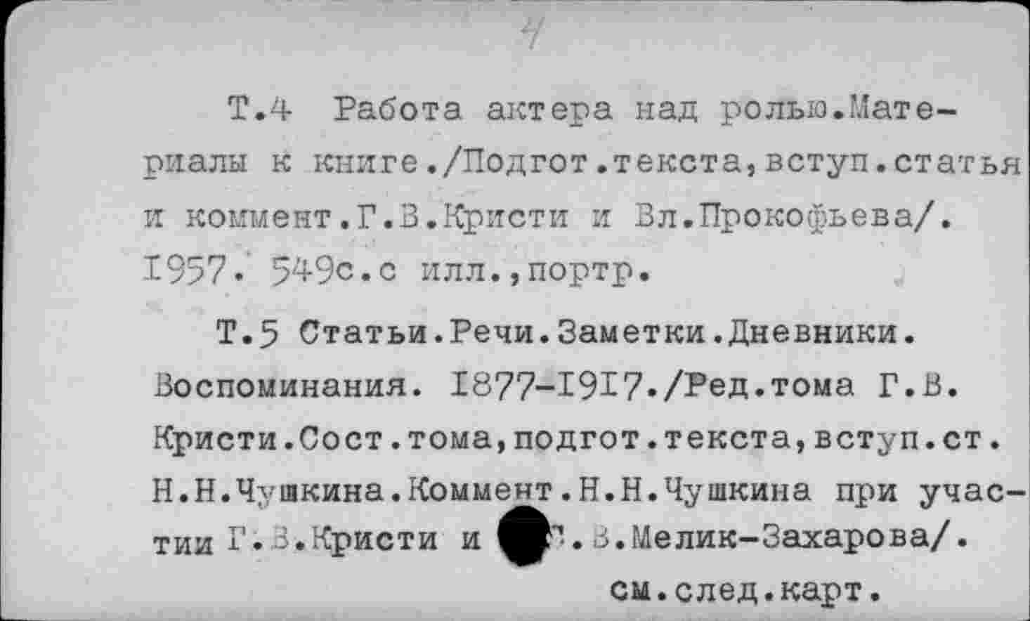 ﻿Т.4 Работа актера над ролью.Материалы к книге./Подгот.текста,вступ.статья и коммент.Г.В.Кристи и Вл.Прокофьева/. £957« 5^9с.с илл.,портр.
Т.5 Статьи.Речи.Заметки.Дневники. Воспоминания. 1877-1917./Ред.тома Г.В. Кристи.Сост.тома,подгот.текста,вступ.ст. Н.Н.Чушкина.Коммент.Н.Н.Чушкина при участии Г. 3.Кристи и ф^. В.Мелик-Захарова/.
см.след.карт.